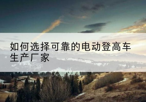 隆阳电动登高车厂家-如何选择可靠的电动登高车生产厂家