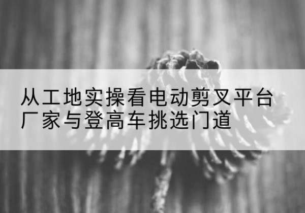 隆阳电动剪叉升降平台厂家-从工地实操看电动剪叉平台厂家与登高车挑选门道